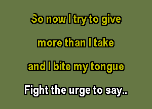 So now I try to give
more than ltake

and l bite my tongue

Fight the urge to say..