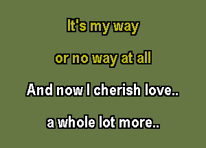 It's my way

or no way at all
And now I cherish love..

a whole lot more..