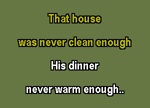 That house

was never clean enough

His dinner

never warm enough..