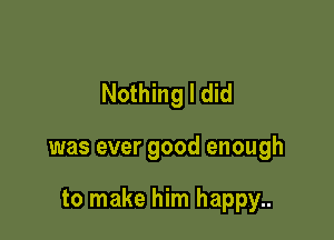 Nothing I did

was ever good enough

to make him happy..