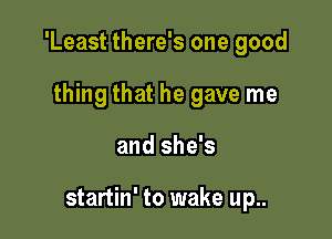 'Least there's one good

thing that he gave me
and she's

startin' to wake up..