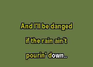 And I'll be danged

if the rain ain't

pourin' down..