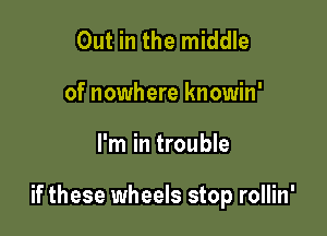 Out in the middle
of nowhere knowin'

I'm in trouble

if these wheels stop rollin'