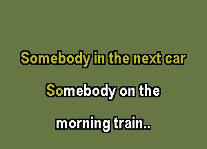 Somebody in the next car

Somebody on the

morning train..