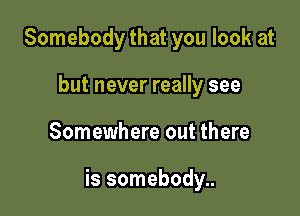 Somebody that you look at
but never really see

Somewhere out there

is somebody..