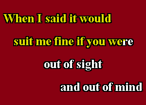 When I said it would

suit me fine if you were

out of sight

and out of mind