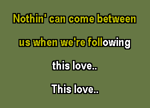 Nothin' can come between

us when we're following

this love..

This love..