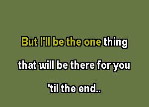 But I'll be the one thing

that will be there for you

'til the end..