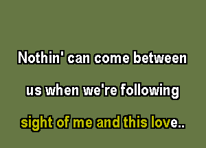 Nothin' can come between

us when we're following

sight of me and this love