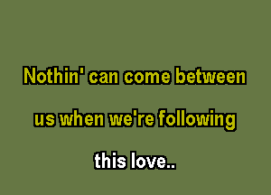 Nothin' can come between

us when we're following

this love..