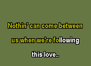 Nothin' can come between

us when we're following

this love..