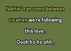 Nothin' can come between

us when we're following

this love..

Oooh ho ho ohh..