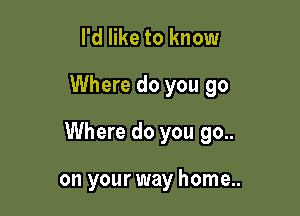 I'd like to know

Where do you go

Where do you go..

on your way home..