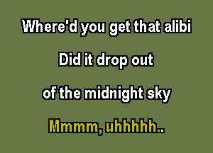 Where'd you get that alibi
Did it drop out

of the midnight sky

Mmmm, uhhhhh..