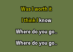 Was I worth it
lthink I know

Where do you 90..

Where do you 90..