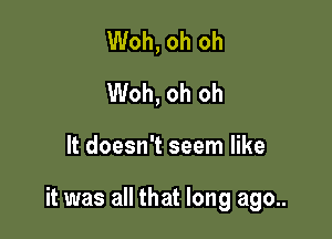 Woh, oh oh
Woh, oh oh

It doesn't seem like

it was all that long ago..