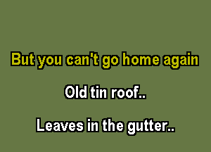 But you can't go home again

Old tin roof..

Leaves in the gutter..