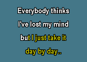 Everybody thinks
I've lost my mind

but I just take it

day by day..