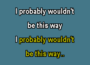 I probably wouldn't
be this way
I probably wouldn't

be this way..