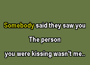 Somebody said they saw you

The person

you were kissing wasn't me..