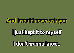 And I would never ask you

ljust kept it to myself

I don't wanna know..