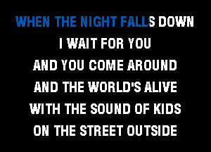 WHEN THE NIGHT FALLS DOWN
I WAIT FOR YOU
AND YOU COME AROUND
AND THE WORLD'S ALIVE
WITH THE SOUND OF KIDS
ON THE STREET OUTSIDE