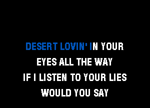 DESERT LOVIN' IN YOUR
EYES ALL THE WAY
IF I LISTEN TO YOUR LIES
WOULD YOU SAY
