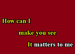 How can I

make you see

It matters to me