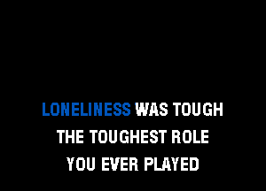 LONELINESS W118 TOUGH
THE TOUGHEST ROLE
YOU EVER PLAYED