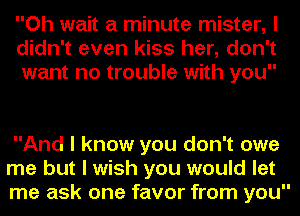 Oh wait a minute mister, I
didn't even kiss her, don't
want no trouble with you

And I know you don't owe
me but I wish you would let
me ask one favor from you