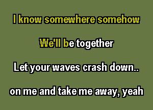 I know somewhere somehow
We'll be together
Let your waves crash down.

on me and take me away, yeah