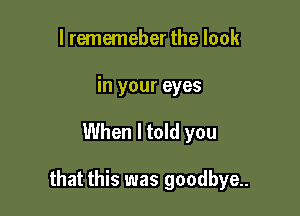 l rememeber the look
in your eyes

When I told you

that this was goodbye