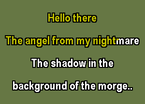 Hello there
The angel from my nightmare

The shadow in the

background of the morge..