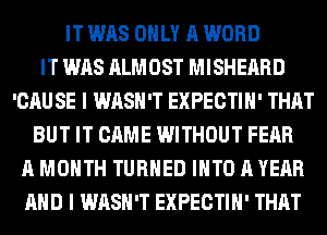 IT WAS ONLY A WORD
IT WAS ALMOST MISHEARD
'CAU SE I WASH'T EXPECTIH' THAT
BUT IT CAME WITHOUT FEAR
A MONTH TURNED INTO A YEAR
AND I WASH'T EXPECTIH' THAT