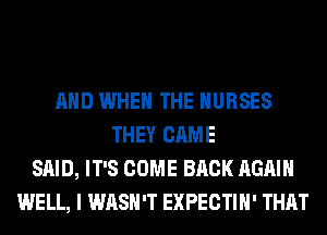 AND WHEN THE NURSES
THEY CAME
SAID, IT'S COME BACK AGAIN
WELL, I WASH'T EXPECTIH' THAT