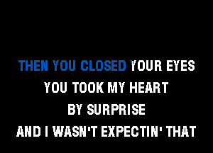 THEN YOU CLOSED YOUR EYES
YOU TOOK MY HEART
BY SURPRISE
AND I WASH'T EXPECTIH' THAT