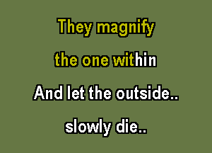 They magnify

the one within
And let the outside..

slowly die..