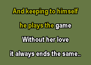 And keeping to himself

he plays the game

Without her love

it always ends the same..