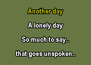 Another day
A lonely day

So much to say..

that goes unspoken.