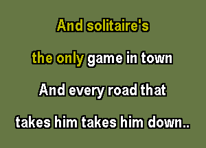 And solitaire's

the only game in town

And every road that

takes him takes him down..