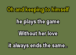 Oh and keeping to himself

he plays the game
Without her love

it always ends the same..