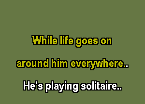 While life goes on

around him everywhere..

He's playing solitaire..