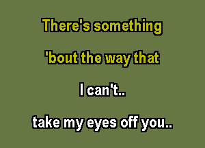 There's something
'bout the way that

lcanT

take my eyes off you..