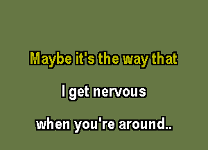 Maybe it's the way that

I get nervous

when you're around..