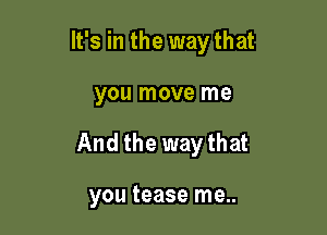 It's in the way that

you move me
And the way that

you tease me..