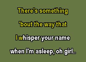 There's something
'bout the way that

lwhisper your name

when I'm asleep, oh girl..