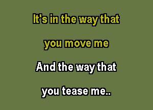 It's in the way that

you move me
And the way that

you tease me..