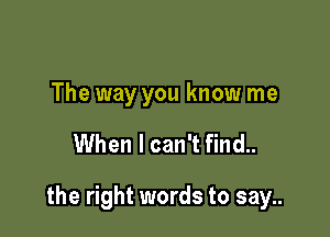 The way you know me

When I can't find..

the right words to say..