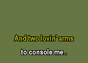 And two lovin' arms

to console me..
