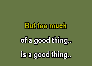 But too much

of a good thing..

is a good thing..